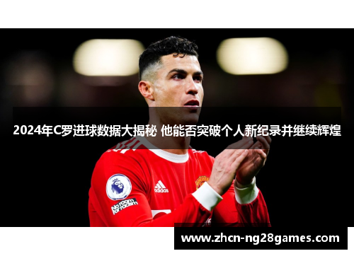 2024年C罗进球数据大揭秘 他能否突破个人新纪录并继续辉煌