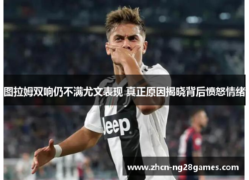 图拉姆双响仍不满尤文表现 真正原因揭晓背后愤怒情绪
